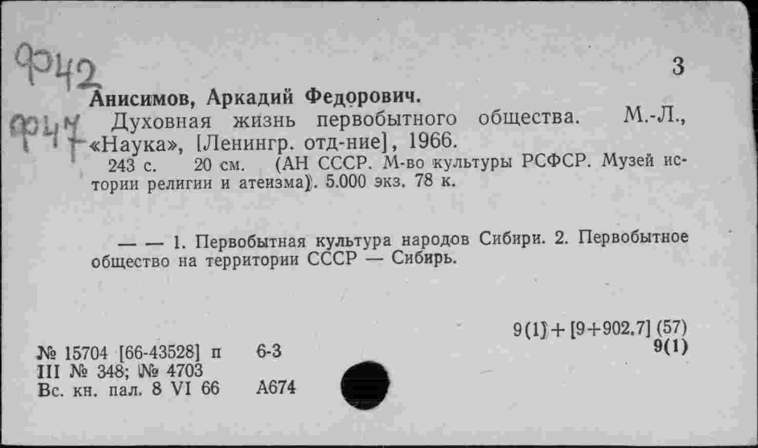 ﻿з
Анисимов, Аркадий Федорович.
Oqi.M Духовная жизнь первобытного общества. М.-Л., Т • т «Наука», [Ленингр. отд-ние], 1966.
243 с. 20 см. (АН СССР. М-во культуры РСФСР. Музей истории религии и атеизма}!. 5.000 экз. 78 к.
_______1. Первобытная культура народов Сибири. 2. Первобытное общество на территории СССР — Сибирь.
№ 15704 [66-43528] п III № 348; 1№ 4703 Вс. кн. пал. 8 VI 66
6-3
А674
9(1}+[9+902,7] (57)
9(0